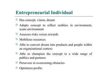 Entrepreneurial Individual
 Has concept, vision, dream
 Adapts concept to reflect realities in environment,
scans environment
 Assesses risks versus rewards
 Mobilizes resources
 Able to convert dream into products and people within
an organizational context
 Able to champion the concept to a wide range of
publics and partners
 Persevere in overcoming obstacles
 Optimizes profits
 