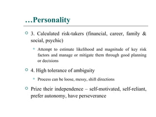 …Personality
 3. Calculated risk-takers (financial, career, family &
social, psychic)
 Attempt to estimate likelihood and magnitude of key risk
factors and manage or mitigate them through good planning
or decisions
 4. High tolerance of ambiguity
 Process can be loose, messy, shift directions
 Prize their independence – self-motivated, self-reliant,
prefer autonomy, have perseverance
 