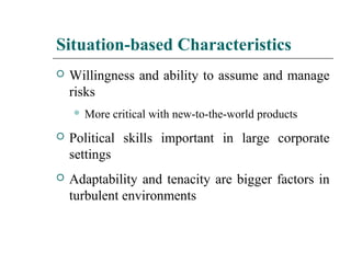 Situation-based Characteristics
 Willingness and ability to assume and manage
risks
 More critical with new-to-the-world products
 Political skills important in large corporate
settings
 Adaptability and tenacity are bigger factors in
turbulent environments
 
