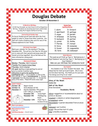Douglas Debate
                                             October 29-November 2

                 A Word on Writing…                                                  Scene Two
In Writing this week, our main focus is still on Expository                        Spelling Words
Writing. Students are becoming much more comfortable
        by using the 4-Square method of writing.
                                                                      1. alarm             11. forward
                                                                      2. apartment         12. garbage
               Science/Social Studies Saga                            3. argue             13. garden
In Social Studies we will learn who were the first                    4. Arkansas          14. morning
people to come to Texas from other countries. Stu-                    5. backyard          15. partner
dent will create a Explorer play card for one of the
                                                                      6. corner            16. dislike
famous explorers to visit Texas.
                                                                      7. Florida           17. reread
                                                                      8. force             18. nonsense
                 4th Grade Texas Night
Mark your calendar for the evening of Thursday,
                                                                      9. forest            19. responsible
November 8th. This will be a fun time for 4th grad-                   10. form             20. dishonest
ers to come with their parents and enjoy some dif-
ferent activities together!! Be on the look out for                                Math Minutes
more information coming soon!                                 This week we will finish up Topic 6, “Multiplying by 1-
                                                              Digit Numbers” and starting Topic 7, “Multiplying by 2
                   Homework Helper                                              -Digit Numbers”.
Monday—Thursday—Math homework                                   Make sure your child knows their multiplication facts!!
Tuesday-Read Coyote School News
Thursday—Daily Language                                                             Star Student
All week-Spelling on www.spellingcity.com (or                    Ava Sanders is our Star Student this week. She
practice words in another way)                                always has her hand up to participate. She is very
(Directions to get to the spelling list on                    excited about learning. Ava thank you for your posi-
spellingcity.com: 1. Go to website. 2. Click on the           tive energy you bring to our class!
find a list tab. 3. Type in lorenaleopards 4. Choose
“username” from the drop down box 5. Choose the                                    Reading Report
story of the week.) *Read AR books every night.
                                                              Story of the Week:
                                                              Scene Two
DON’T FORGET……
October 30     Report Cards                                   Skill of the Week:
October 31     Early Release (12:10)                          Draw Conclusions
November 2     Awards Assembly—4th grade—                                        Vocabulary Words
               1:20—1:55 p.m. in the PAC
               November 8th         Texas Night               advice—suggestion or recommendation about an
               November 9th         Thanksgiving              action or decision.
                                    Feast                     argument—a debate or verbal disagreement.
               November 13th        Field Trip to             arrangement—plans.
                                    Science Circus
                                                              descendants—a person descended from an ances-
My E-mail address :                                           tor.
raygandouglas@lorenaisd.net                                   dishonest—not truthful.
My Conference Time :
                                                              script—the written text of a play.
2:00-3:05
LES Phone Number : 254-857-4613                               snag—a hurdle or problem.
 