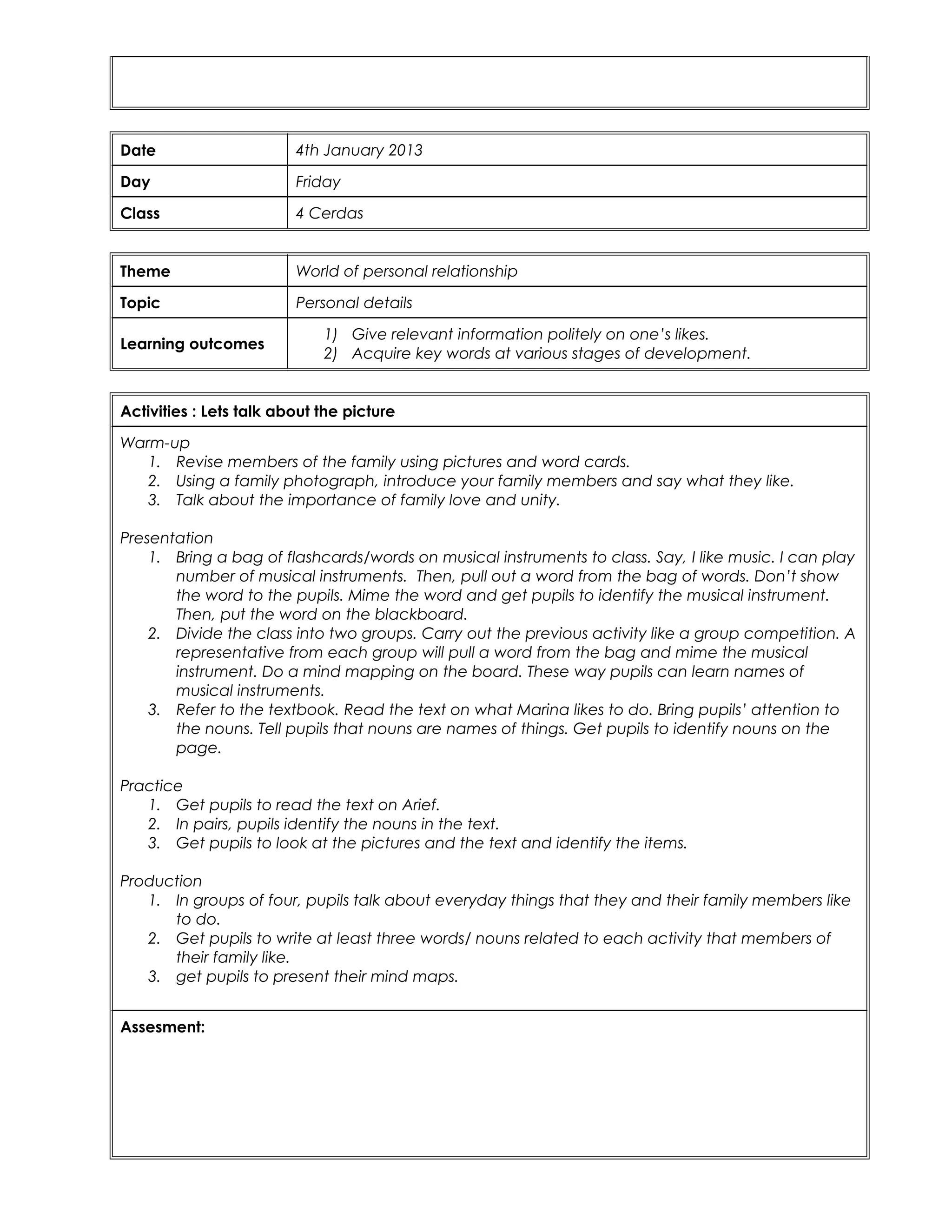 Date 4th January 2013
Day Friday
Class 4 Cerdas
Theme World of personal relationship
Topic Personal details
Learning outcomes
1) Give relevant information politely on one’s likes.
2) Acquire key words at various stages of development.
Activities : Lets talk about the picture
Warm-up
1. Revise members of the family using pictures and word cards.
2. Using a family photograph, introduce your family members and say what they like.
3. Talk about the importance of family love and unity.
Presentation
1. Bring a bag of flashcards/words on musical instruments to class. Say, I like music. I can play
number of musical instruments. Then, pull out a word from the bag of words. Don’t show
the word to the pupils. Mime the word and get pupils to identify the musical instrument.
Then, put the word on the blackboard.
2. Divide the class into two groups. Carry out the previous activity like a group competition. A
representative from each group will pull a word from the bag and mime the musical
instrument. Do a mind mapping on the board. These way pupils can learn names of
musical instruments.
3. Refer to the textbook. Read the text on what Marina likes to do. Bring pupils’ attention to
the nouns. Tell pupils that nouns are names of things. Get pupils to identify nouns on the
page.
Practice
1. Get pupils to read the text on Arief.
2. In pairs, pupils identify the nouns in the text.
3. Get pupils to look at the pictures and the text and identify the items.
Production
1. In groups of four, pupils talk about everyday things that they and their family members like
to do.
2. Get pupils to write at least three words/ nouns related to each activity that members of
their family like.
3. get pupils to present their mind maps.
Assesment:
 