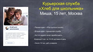 Курьерская служба
«Хлеб для школьника»
Миша, 15 лет, Москва
- Первая идея – «Рок-группа в школе».
- Вторая идея – курьерская служба
- На 2-й неделе начал зарабатывать.
-Команда 6 чел. по 10-30 доставок в день
- Около 10 тыс. руб. в неделю
 