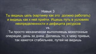 Навык 3
Ты видишь цель (картинку как это должно работать)
и видишь как к ней прийти. Ищешь путь в условиях
неопределенности и дефицита ресурсов
vs.
Ты просто механически выполняешь монотонные
операции, день за днем. Делаешь то, к чему привык,
так кажется стабильнее, путей не видишь
 
