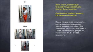 Лера, 13 лет, Екатеринбург
Она любит модно одеваться и
мечтает быть стилистом.
Она бы могла «забить» на мечту.
Как делает большинство
Но она пришла к нам и мы нашли с
ней путь как получать первые
заказы и деньги уже сейчас. Как
заниматься подбором стиля даже в
13 лет, не имея опыта, репутации,
образования и т.п. - это все,
приложится
 