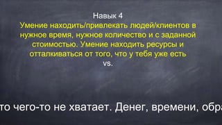 Навык 4
Умение находить/привлекать людей/клиентов в
нужное время, нужное количество и с заданной
стоимостью. Умение находить ресурсы и
отталкиваться от того, что у тебя уже есть
vs.
то чего-то не хватает. Денег, времени, обра
 