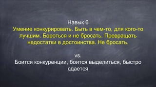 Навык 6
Умение конкурировать. Быть в чем-то, для кого-то
лучшим. Бороться и не бросать. Превращать
недостатки в достоинства. Не бросать.
vs.
Боится конкуренции, боится выделиться, быстро
сдается
 