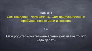 Навык 1
Сам находишь, чего хочешь. Сам придумываешь и
пробуешь новые идеи и занятия
vs.
Тебе родители/учитель/начальник указывают то, что
надо делать
 