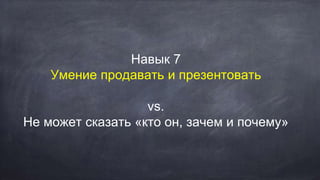 Навык 7
Умение продавать и презентовать
vs.
Не может сказать «кто он, зачем и почему»
 