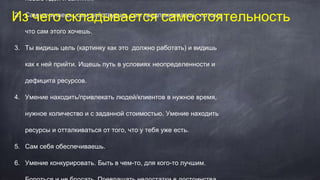 новые идеи и занятия.
2. Сам начинаешь, сам действуешь, сам предпринимаешь, потому
что сам этого хочешь.
3. Ты видишь цель (картинку как это должно работать) и видишь
как к ней прийти. Ищешь путь в условиях неопределенности и
дефицита ресурсов.
4. Умение находить/привлекать людей/клиентов в нужное время,
нужное количество и с заданной стоимостью. Умение находить
ресурсы и отталкиваться от того, что у тебя уже есть.
5. Сам себя обеспечиваешь.
6. Умение конкурировать. Быть в чем-то, для кого-то лучшим.
Из чего складывается самостоятельность
 
