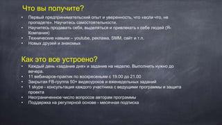 Что вы получите?
• Первый предпринимательский опыт и уверенность, что «если что, не
пропадете». Научитесь самостоятельности.
• Научитесь продавать себя, выделяться и привлекать к себе людей (Я-
Компания)
• Технические навыки – youtube, реклама, SMM, cайт и т.п.
• Новых друзей и знакомых
Как это все устроено?
• Каждый день «задание дня» и задание на неделю. Выполнить нужно до
вечера.
• 11 вебинаров-практик по воскресеньям с 19.00 до 21.00
• Закрытая FB-группа 50+ видеоуроков и еженедельных заданий
• 1 skype - консультация каждого участника с ведущими программы и защита
проекта
• Неограниченное число вопросов авторам программы
• Поддержка на регулярной основе - месячная подписка
 