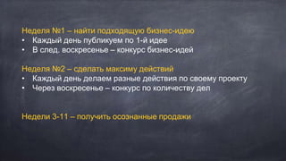 Неделя №1 – найти подходящую бизнес-идею
• Каждый день публикуем по 1-й идее
• В след. воскресенье – конкурс бизнес-идей
Неделя №2 – сделать максиму действий
• Каждый день делаем разные действия по своему проекту
• Через воскресенье – конкурс по количеству дел
Недели 3-11 – получить осознанные продажи
 