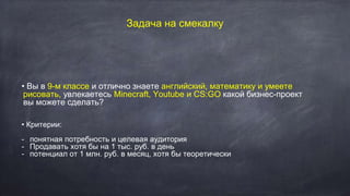 Задача на смекалку
• Вы в 9-м классе и отлично знаете английский, математику и умеете
рисовать, увлекаетесь Minecraft, Youtube и CS:GO какой бизнес-проект
вы можете сделать?
• Критерии:
- понятная потребность и целевая аудитория
- Продавать хотя бы на 1 тыс. руб. в день
- потенциал от 1 млн. руб. в месяц, хотя бы теоретически
 