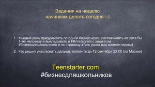1. Каждый день придумывать по одной бизнес-идее, рассказывать ее хотя бы
1-му человеку и выкладывать в FB/instagram с хештегом
#бизнесдляшкольников и на страницу этого урока (мы комментируем)
2. Кто решил участвовать дальше, оплатить до 12 сентября 23.00 (по Москве)
Задания на неделю
начинаем делать сегодня :-)
Teenstarter.com
#бизнесдляшкольников
 