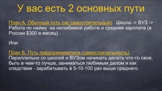 У вас есть 2 основных пути
План А. Обычный путь (не самостоятельный). Школа -> ВУЗ ->
Работа по найму на нелюбимой работе и средняя зарплата (в
России $300 в месяц)
Или
План Б. Путь предпринимателя (самостоятельность).
Параллельно со школой и ВУЗом начинать делать что-то свое,
быть в чем-то лучше, заниматься любимым делом и как
следствие - зарабатывать в 5-10-100 раз выше среднего.
 