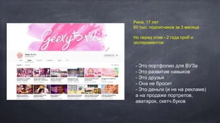 Рина, 17 лет
60 тыс. подписчиков за 3 месяца
Но перед этим - 2 года проб и
экспериментов
- Это портфолио для ВУЗа
- Это развитие навыков
- Это друзья
- Она не бросит
- Это деньги (и не на рекламе)
а на продаже портретов,
аватарок, скетч.буков
 