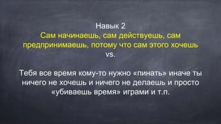 Навык 2
Сам начинаешь, сам действуешь, сам
предпринимаешь, потому что сам этого хочешь
vs.
Тебя все время кому-то нужно «пинать» иначе ты
ничего не хочешь и ничего не делаешь и просто
«убиваешь время» играми и т.п.
 