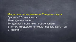 Мы делали эксперимент на 2 недели с нуля.
Группа = 20 школьников.
10 не делают ничего.
10 делают и получают первые заявки,
5 из тех, кто делает получают первые деньги за
2 недели (!)
 
