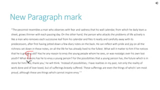 New Paragraph mark 
“The pessimist resembles a man who observes with fear and sadness that his wall calendar, from which he daily tears a 
sheet, grows thinner with each passing day. On the other hand, the person who attacks the problems of life actively is 
like a man who removes each successive leaf from his calendar and files it neatly and carefully away with its 
predecessors, after first having jotted down a few diary notes on the back. He can reflect with pride and joy on all the 
richness set down in these notes, on all the life he has already lived to the fullest. What will it matter to him if he notices 
that he is growing old? Has he any reason to envy the young people whom he sees, or wax nostalgic over his own lost 
youth? What reasons has he to envy a young person? For the possibilities that a young person has, the future which is in 
store for him? No, thank you,' he will think. 'Instead of possibilities, I have realities in my past, not only the reality of 
work done and of love loved, but of sufferings bravely suffered. These sufferings are even the things of which I am most 
proud, although these are things which cannot inspire envy.' " 
 