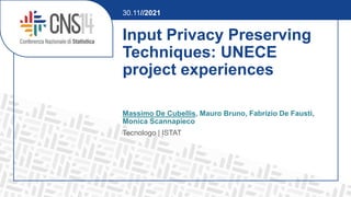 Input Privacy Preserving
Techniques: UNECE
project experiences
Massimo De Cubellis, Mauro Bruno, Fabrizio De Fausti,
Monica Scannapieco
Tecnologo | ISTAT
30.11//2021
 