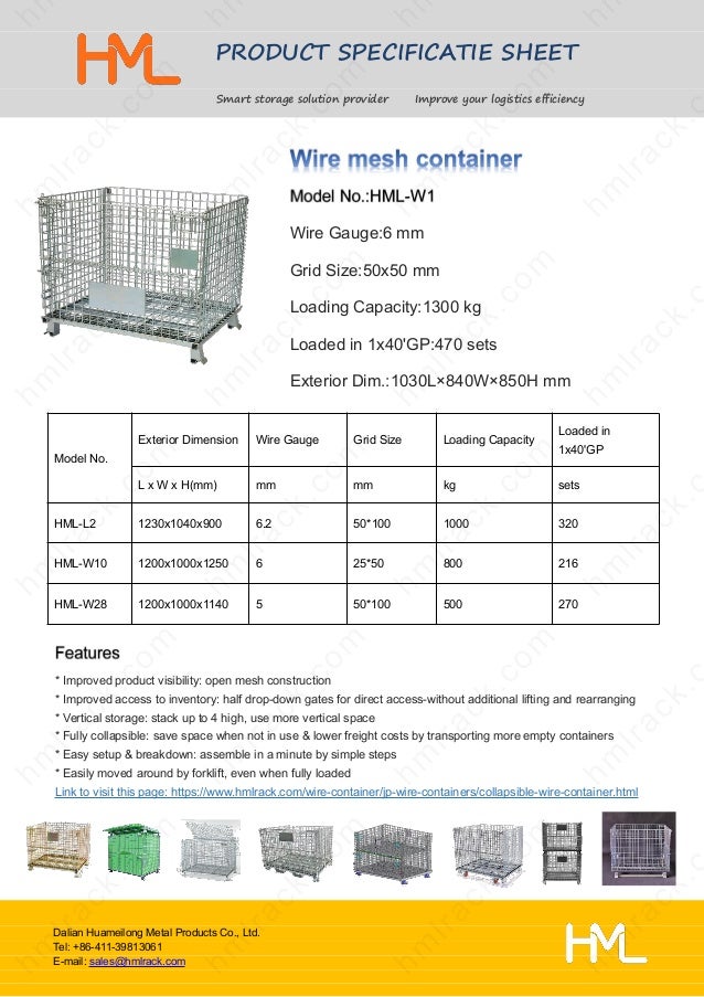 PRODUCT SPECIFICATIE SHEET
Smart storage solution provider Improve your logistics efficiency
Dalian Huameilong Metal Products Co., Ltd.
Tel: +86-411-39813061
E-mail: sales@hmlrack.com
Wire Gauge:6 mm
Grid Size:50x50 mm
Loading Capacity:1300 kg
Loaded in 1x40'GP:470 sets
Exterior Dim.:1030L×840W×850H mm
* Improved product visibility: open mesh construction
* Improved access to inventory: half drop-down gates for direct access-without additional lifting and rearranging
* Vertical storage: stack up to 4 high, use more vertical space
* Fully collapsible: save space when not in use & lower freight costs by transporting more empty containers
* Easy setup & breakdown: assemble in a minute by simple steps
* Easily moved around by forklift, even when fully loaded
Link to visit this page: https://www.hmlrack.com/wire-container/jp-wire-containers/collapsible-wire-container.html
Model No.
Exterior Dimension Wire Gauge Grid Size Loading Capacity
Loaded in
1x40'GP
L x W x H(mm) mm mm kg sets
HML-L2 1230x1040x900 6.2 50*100 1000 320
HML-W10 1200x1000x1250 6 25*50 800 216
HML-W28 1200x1000x1140 5 50*100 500 270
 