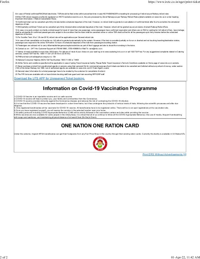 8.In case of Partial confirmed/RAC/Wait listed ticket, TDR should be filed online within prescribed time in case NO PASSENGER is travelling for processing of refund as per Railway refund rules
9.While TDR refund requests are filed & registered on IRCTC website www.irctc.co.in, they are processed by Zonal Railways as per Railway Refund Rules.(detail available on www.irctc.co.in under heading
Important Information-->Refund Cancellation Rules.
10.Confirmed ticket can be cancelled upto thirty minutes before scheduled departure of the train. However, no refund shall be granted on cancellation of confirmed ticket after four hours before the scheduled
departure of train.
11.RAC/partially confirmed Ticket can be cancelled upto thirty minutes before scheduled departure of the train. However, refund will be granted as per provisions of extant Railway Refund Rule.
12.In case, on a party e-ticket or a family e-ticket issued for travel of more than one passenger, some passengers have confirmed reservation and others are on RAC or waiting list, full refund of fare , less clerkage,
shall be admissible for confirmed passengers also subject to the condition that the ticket shall be cancelled online or online TDR shall be filed for all the passengers upto thirty minutes before the scheduled
departure of the train.
13.For Suvidha Train, W.e.f. 20-Jan-2018, refund rule will be applicable as per General refund rule.
14.In case of train cancellation on its entire run, full refund is granted automatically by the system. However, if the train is cancelled partially on its run or diverted and not touching boarding/destination station,
passengers are required to file online TDR within 72 hours of scheduled departure of the train from passengers boarding station.
15.Passengers are advised not to carry inflammable/dangerous/explosive/articles as part of their luggage and also to desist from smoking in the trains.
16.Contact us on: - 24*7 Hrs Customer Support at 0755-6610661, 0755-4090600 or Mail To: care@irctc.co.in.
17.Variety of meals available in more than 1500 trains. For delivery of meal of your choice on your seat log on to www.ecatering.irctc.co.in or call 1323 Toll Free. For any suggestions/complaints related to Catering
services, contact Toll Free No. 1800-111-321 (07.00 hrs to 22.00 hrs)
18.PNR and train arrival/departure enquiry no. 139
19.National Consumer Helpline (NCH) Toll Free Number: 1800-11-400 or 14404
20.All the Terms and conditions specified will be applicable in case of opting Travel Insurance facility. Please Refer Travel Insurance’s Terms & Conditions available on Home page of www.irctc.co.in website.
21.Never purchase e-ticket from unauthorized agents or persons using their personal IDs for commercial purposes.Such tickets are liable to be cancelled and forfeited without any refund of money, under section
(143) of the Indian Railway Act 1989. List of authorized agents are available on www.irctc.com E-Ticket Agent Locator
22.General rules/ Information for e-ticket passenger have to be studied by the customer for cancellation & refund.
23.The FIR forms are available with on board ticket checking staff,train guard and train escorting RPF/GRP staff.
Download the UTS APP for Unreserved Ticket booking.
Information on Covid-19 Vaccination Programme
1.COVID-19 Vaccine is an injectable vaccine and is a safe vaccine.
2.COVID-19 vaccine will help to protect you, your family and communities from the Coronavirus.
3.COVID-19 vaccine provides immunity against the Coronavirus disease and reduces the risk of contracting the COVID-19 infection.
4.It is true that the COVID-19 vaccine has been developed in a short time frame, but it has undergone the protocols of various levels of trials, following due scientific processes and after due
diligence.
5..Only registered beneficiaries will be vaccinate for COVID-19 vaccine. All beneficiaries have to be registered online. There will be no on-spot registrations at the vaccination site.
6.Once you have registered yourself, you will receive the vaccine in the selected location near your home.
7.All safety protocols including COVID Appropriate Behaviour (CAB) will be strictly followed in the vaccination centers and sites while providing the vaccine. .
8.While vaccines are now available for some people in the initial phase, it is critical that all of us continue to follow all the COVID Appropriate Behaviour, like use of masks, frequent handwashing
with soaps and sanitizers, and maintaining physical distance of at least 6 feet (Do Gaj ki Doori).
ONE NATION ONE RATION CARD
Under this scheme, migrant NFSA beneficiaries can get their foodgrains from any Fair Price Shop in the country through their existing ration cards. Currently this facility is available in 32 States/UTs.
Print ERS Without Advertisements [X]
Firefox https://www.irctc.co.in/nget/print-ticket
2 of 2 01-Apr-22, 11:42 AM
 