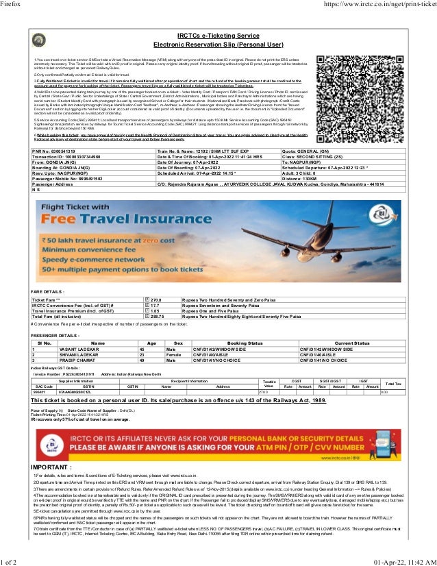 IRCTCs e-Ticketing Service
Electronic Reservation Slip (Personal User)
1.You can travel on e-ticket sent on SMS or take a Virtual Reservation Message (VRM) along with any one of the prescribed ID in original. Please do not print the ERS unless
extremely necessary. This Ticket will be valid with an ID proof in original. Please carry original identity proof. If found traveling without original ID proof, passenger will be treated as
without ticket and charged as per extent Railway Rules.
2.Only confirmed/Partially confirmed E-ticket is valid for travel.
3.Fully Waitlisted E-ticket is invalid for travel if it remains fully waitlisted after preparation of chart and the refund of the booking amount shall be credited to the
account used for payment for booking of the ticket. Passengers travelling on a fully waitlisted e-ticket will be treated as Ticketless.
4.Valid IDs to be presented during train journey by one of the passenger booked on an e-ticket :- Voter Identity Card / Passport / PAN Card / Driving License / Photo ID card issued
by Central / State Govt / Public Sector Undertakings of State / Central Government ,District Administrations , Municipal bodies and Panchayat Administrations which are having
serial number / Student Identity Card with photograph issued by recognized School or College for their students / Nationalized Bank Passbook with photograph /Credit Cards
issued by Banks with laminated photograph/Unique Identification Card "Aadhaar", m-Aadhaar, e-Aadhaar. /Passenger showing the Aadhaar/Driving Licence from the "Issued
Document" section by logging into his/her DigiLocker account considered as valid proof of identity. (Documents uploaded by the user i.e. the document in "Uploaded Document"
section will not be considered as a valid proof of identity).
5.Service Accounting Code (SAC) 996411: Local land transport services of passengers by railways for distance upto 150 KMs Service Accounting Code (SAC) 996416:
Sightseeing transportation services by railways for Tourist Ticket Service Accounting Code (SAC) 996421: Long distance transport services of passengers through rail network by
Railways for distance beyond 150 KMs
6.While booking this ticket, you have agreed of having read the Health Protocol of Destination State of your travel. You are again advised to clearly read the Health
Protocol advisory of destination state before start of your travel and follow them properly.
PNR No: 6300541319 Train No. & Name: 12102 / SHM LTT SUF EXP Quota: GENERAL (GN)
Transaction ID: 100003307344960 Date & Time Of Booking: 01-Apr-2022 11:41:24 HRS Class: SECOND SITTING (2S)
From: GONDIA JN(G) Date Of Journey: 07-Apr-2022 To: NAGPUR(NGP)
Boarding At: GONDIA JN(G) Date Of Boarding: 07-Apr-2022 Scheduled Departure: 07-Apr-2022 12:23 *
Resv. Upto: NAGPUR(NGP) Scheduled Arrival: 07-Apr-2022 14:15 * Adult: 3 Child: 0
Passenger Mobile No: 8698491502 Distance: 130KM
Passenger Address C/O: Rajendra Rajaram Agase , , AYURVEDIK COLLEGE JAVAL KUDWA Kudwa, Gondiya, Maharashtra - 441614
N S
FARE DETAILS :
Ticket Fare ** 270.0 Rupees Two Hundred Seventy and Zero Paisa
IRCTC Convenience Fee (Incl. of GST) # 17.7 Rupees Seventeen and Seventy Paisa
Travel Insurance Premium (Incl. of GST) 1.05 Rupees One and Five Paisa
Total Fare (all inclusive) 288.75 Rupees Two Hundred Eighty Eight and Seventy Five Paisa
# Convenience Fee per e-ticket irrespective of number of passengers on the ticket.
PASSENGER DETAILS :
Sl No. Name Age Sex Booking Status Current Status
1 VASANT LADEKAR 45 Male CNF/D1/42/WINDOW SIDE CNF/D1/42/WINDOW SIDE
2 SHIVANI LADEKAR 23 Female CNF/D1/40/AISLE CNF/D1/40/AISLE
3 PRADIP CHAMAT 49 Male CNF/D1/41/NO CHOICE CNF/D1/41/NO CHOICE
Indian Railways GST Details :
Invoice Number : PS22630054131911 Address: Indian Railways New Delhi
Supplier Information Recipient Information Taxable
Value
CGST SGST/UGST IGST
Total Tax
SAC Code GSTIN GSTIN Name Address Rate Amount Rate Amount Rate Amount
996411 07AAAGM0289C1ZL 270.0 0.00
This ticket is booked on a personal user ID. Its sale/purchase is an offence u/s 143 of the Railways Act, 1989.
Place of Supply: 0() State Code/Name of Supplier : Delhi(DL)
Ticket Printing Time: 01-Apr-2022 11:41:32 HRS
IR recovers only 57% of cost of travel on an average.
IMPORTANT :
1.For details, rules and terms & conditions of E-Ticketing services, please visit www.irctc.co.in.
2.Departure time and Arrival Time printed on this ERS and VRM sent through mail are liable to change. Please Check correct departure, arrival from Railway Station Enquiry, Dial 139 or SMS RAIL to 139.
3.There are amendments in certain provision of Refund Rules. Refer Amended Refund Rules w.e.f 12-Nov-2015.(details available on www.irctc.co.in under heading General Information --> Rules & Policies)
4.The accommodation booked is not transferable and is valid only if the ORIGINAL ID card prescribed is presented during the journey. The SMS/VRM/ERS along with valid id card of any one the passenger booked
on e-ticket proof in original would be verified by TTE with the name and PNR on the chart. If the Passenger fail to produced/display SMS/VRM/ERS due to any eventuality(loss, damaged mobile/laptop etc.) but has
the prescribed original proof of identity, a penalty of Rs.50/- per ticket as applicable to such cases will be levied. The ticket checking staff on board/off board will give excess fare ticket for the same.
5.E-ticket cancellations are permitted through www.irctc.co.in by the user.
6.PNRs having fully waitlisted status will be dropped and the names of the passengers on such tickets will not appear on the chart. They are not allowed to board the train. However the names of PARTIALLY
waitlisted/confirmed and RAC ticket passenger will appear in the chart.
7.Obtain certificate from the TTE /Conductor in case of (a) PARTIALLY waitlisted e-ticket when LESS NO. OF PASSENGERS travel, (b)A.C.FAILURE, (c)TRAVEL IN LOWER CLASS. This original certificate must
be sent to GGM (IT), IRCTC, Internet Ticketing Centre, IRCA Building, State Entry Road, New Delhi-110055 after filing TDR online within prescribed time for claiming refund.
Firefox https://www.irctc.co.in/nget/print-ticket
1 of 2 01-Apr-22, 11:42 AM
 