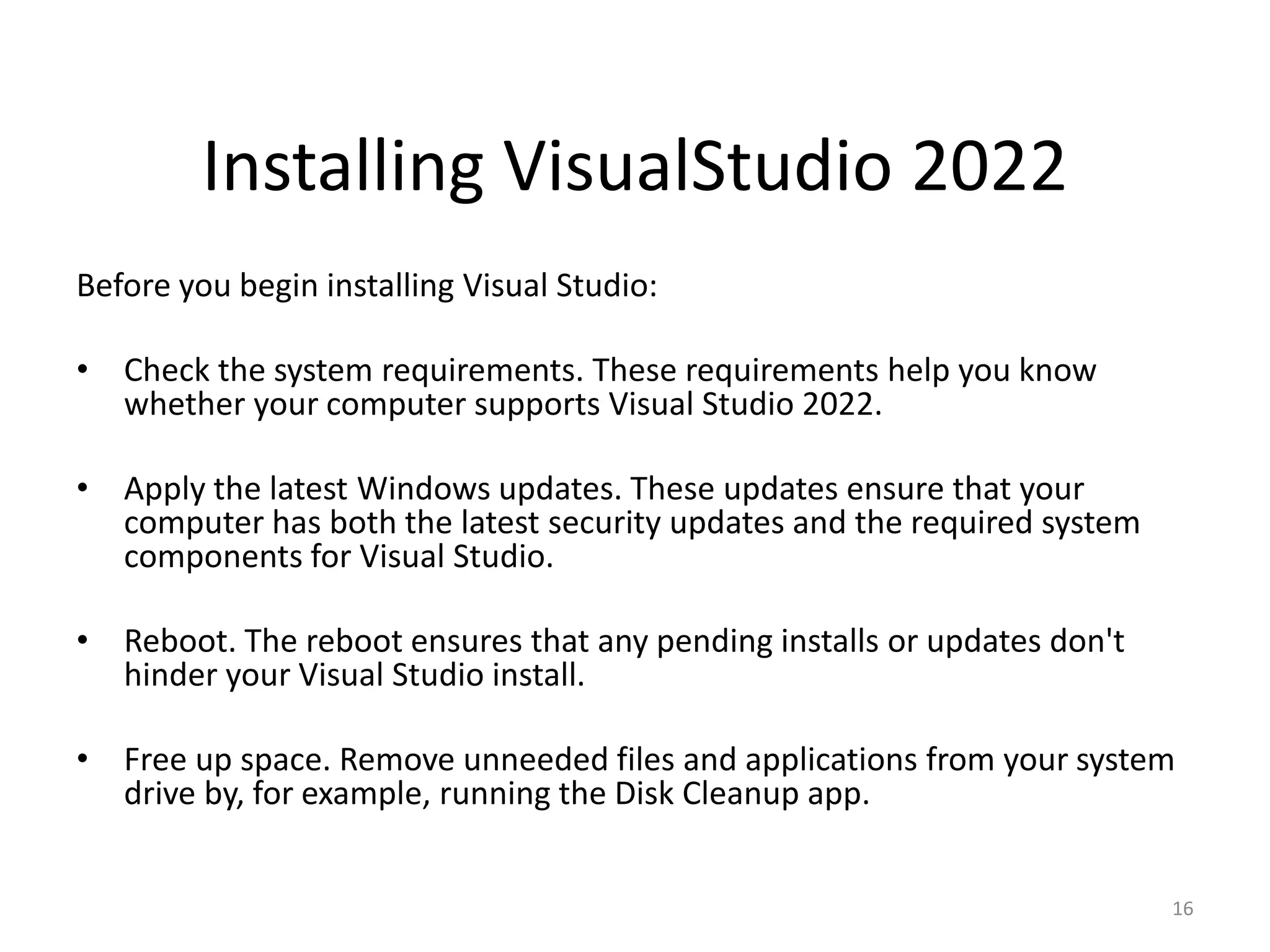 Installing VisualStudio 2022
Before you begin installing Visual Studio:
• Check the system requirements. These requirements help you know
whether your computer supports Visual Studio 2022.
• Apply the latest Windows updates. These updates ensure that your
computer has both the latest security updates and the required system
components for Visual Studio.
• Reboot. The reboot ensures that any pending installs or updates don't
hinder your Visual Studio install.
• Free up space. Remove unneeded files and applications from your system
drive by, for example, running the Disk Cleanup app.
16
 