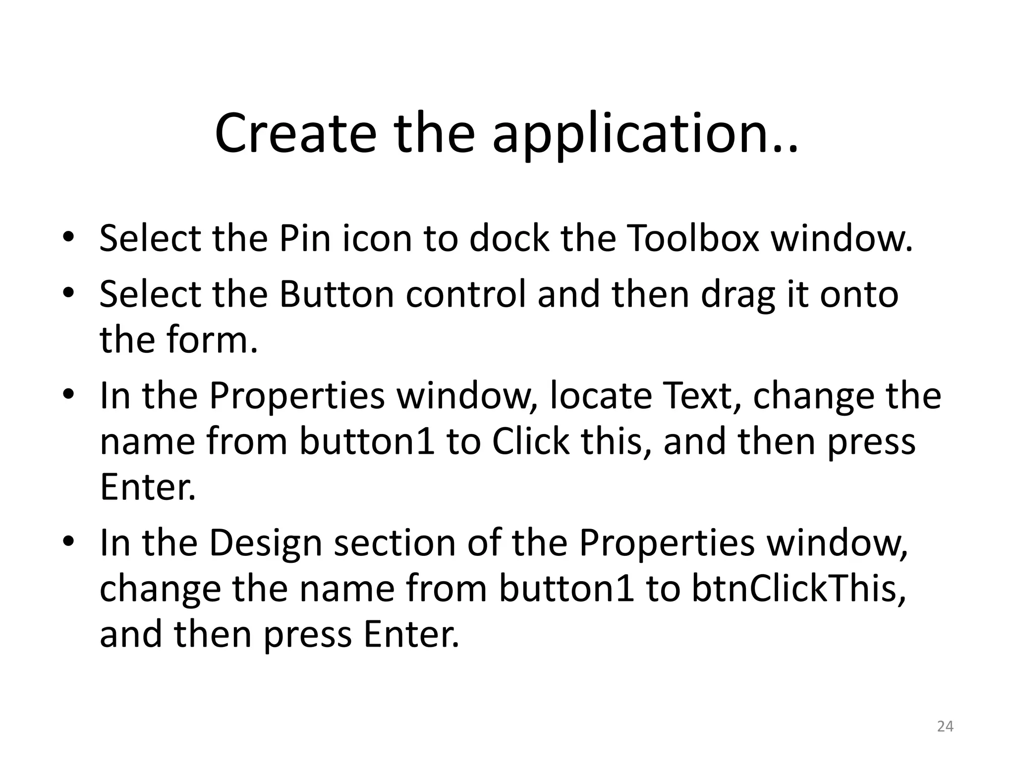 • Select the Pin icon to dock the Toolbox window.
• Select the Button control and then drag it onto
the form.
• In the Properties window, locate Text, change the
name from button1 to Click this, and then press
Enter.
• In the Design section of the Properties window,
change the name from button1 to btnClickThis,
and then press Enter.
24
Create the application..
 