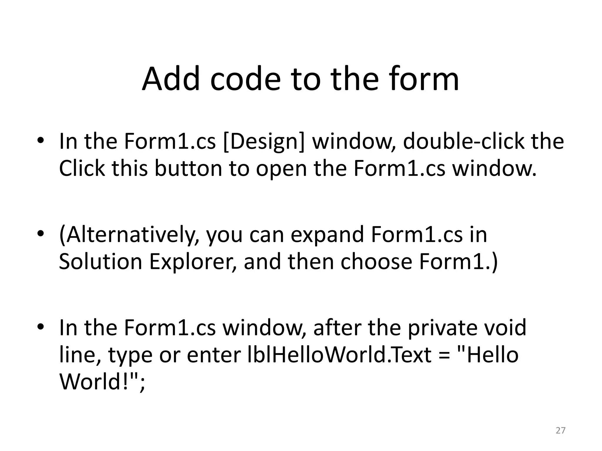 • In the Form1.cs [Design] window, double-click the
Click this button to open the Form1.cs window.
• (Alternatively, you can expand Form1.cs in
Solution Explorer, and then choose Form1.)
• In the Form1.cs window, after the private void
line, type or enter lblHelloWorld.Text = "Hello
World!";
27
Add code to the form
 