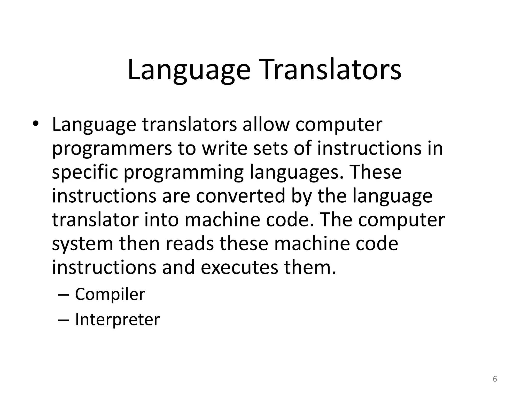 Language Translators
• Language translators allow computer
programmers to write sets of instructions in
specific programming languages. These
instructions are converted by the language
translator into machine code. The computer
system then reads these machine code
instructions and executes them.
– Compiler
– Interpreter
6
 