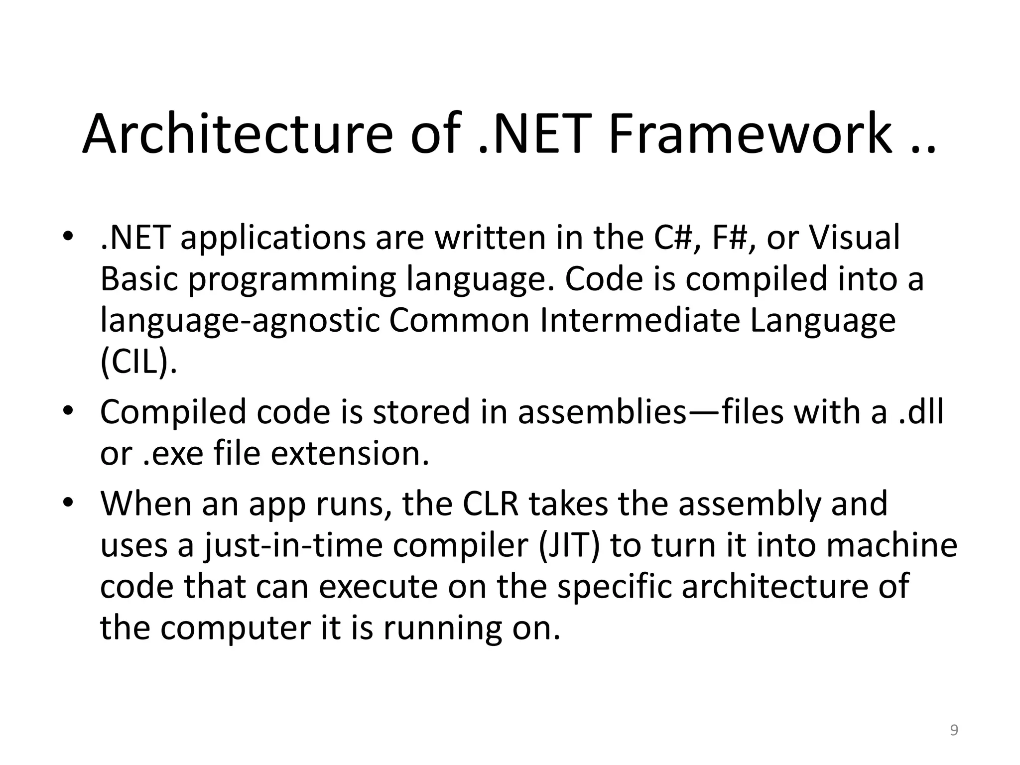 Architecture of .NET Framework ..
• .NET applications are written in the C#, F#, or Visual
Basic programming language. Code is compiled into a
language-agnostic Common Intermediate Language
(CIL).
• Compiled code is stored in assemblies—files with a .dll
or .exe file extension.
• When an app runs, the CLR takes the assembly and
uses a just-in-time compiler (JIT) to turn it into machine
code that can execute on the specific architecture of
the computer it is running on.
9
 