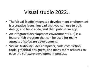 Visual studio 2022..
• The Visual Studio integrated development environment
is a creative launching pad that you can use to edit,
debug, and build code, and then publish an app.
• An integrated development environment (IDE) is a
feature-rich program that can be used for many
aspects of software development.
• Visual Studio includes compilers, code completion
tools, graphical designers, and many more features to
ease the software development process.
12
 