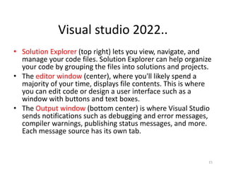 • Solution Explorer (top right) lets you view, navigate, and
manage your code files. Solution Explorer can help organize
your code by grouping the files into solutions and projects.
• The editor window (center), where you'll likely spend a
majority of your time, displays file contents. This is where
you can edit code or design a user interface such as a
window with buttons and text boxes.
• The Output window (bottom center) is where Visual Studio
sends notifications such as debugging and error messages,
compiler warnings, publishing status messages, and more.
Each message source has its own tab.
15
Visual studio 2022..
 