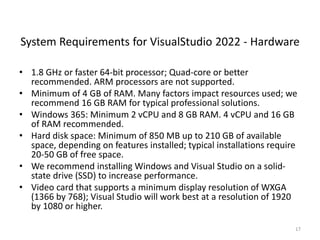System Requirements for VisualStudio 2022 - Hardware
• 1.8 GHz or faster 64-bit processor; Quad-core or better
recommended. ARM processors are not supported.
• Minimum of 4 GB of RAM. Many factors impact resources used; we
recommend 16 GB RAM for typical professional solutions.
• Windows 365: Minimum 2 vCPU and 8 GB RAM. 4 vCPU and 16 GB
of RAM recommended.
• Hard disk space: Minimum of 850 MB up to 210 GB of available
space, depending on features installed; typical installations require
20-50 GB of free space.
• We recommend installing Windows and Visual Studio on a solid-
state drive (SSD) to increase performance.
• Video card that supports a minimum display resolution of WXGA
(1366 by 768); Visual Studio will work best at a resolution of 1920
by 1080 or higher.
17
 