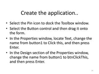 • Select the Pin icon to dock the Toolbox window.
• Select the Button control and then drag it onto
the form.
• In the Properties window, locate Text, change the
name from button1 to Click this, and then press
Enter.
• In the Design section of the Properties window,
change the name from button1 to btnClickThis,
and then press Enter.
24
Create the application..
 