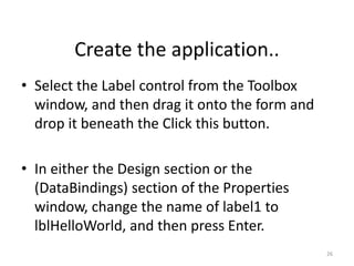 • Select the Label control from the Toolbox
window, and then drag it onto the form and
drop it beneath the Click this button.
• In either the Design section or the
(DataBindings) section of the Properties
window, change the name of label1 to
lblHelloWorld, and then press Enter.
26
Create the application..
 