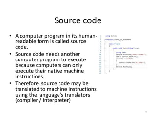 Source code
• A computer program in its human-
readable form is called source
code.
• Source code needs another
computer program to execute
because computers can only
execute their native machine
instructions.
• Therefore, source code may be
translated to machine instructions
using the language's translators
(compiler / Interpreter)
4
 