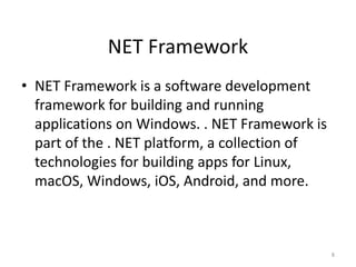 NET Framework
• NET Framework is a software development
framework for building and running
applications on Windows. . NET Framework is
part of the . NET platform, a collection of
technologies for building apps for Linux,
macOS, Windows, iOS, Android, and more.
8
 