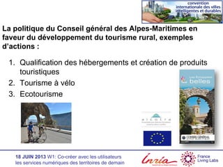 18 JUIN 2013 W1: Co-créer avec les utilisateurs
les services numériques des territoires de demain
La politique du Conseil général des Alpes-Maritimes en
faveur du développement du tourisme rural, exemples
d’actions :
1. Qualification des hébergements et création de produits
touristiques
2. Tourisme à vélo
3. Ecotourisme
 