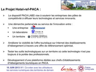 18 JUIN 2013 W1: Co-créer avec les utilisateurs
les services numériques des territoires de demain
Le Projet Hotel-ref-PACA :
 Le dispositif PACA LABS vise à soutenir les entreprises des pôles de
compétitivité à diffuser leurs technologies et services innovants.
 Une démarche partenariale au service de l’innovation entre :
 Une entreprise
 Un laboratoire
 Un territoire
 Améliorer la visibilité de l’offre touristique sur Internet des établissements
d’hébergement à travers une offre de référencement optimisé.
 Tester les outils technologiques sur un territoire où cette technologie n’est pas
toujours à la portée des professionnels.
 Développement d’une plateforme dédiée aux chefs d’établissements
d’hébergements touristiques en PACA.
 