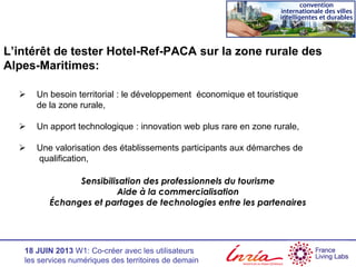 18 JUIN 2013 W1: Co-créer avec les utilisateurs
les services numériques des territoires de demain
L’intérêt de tester Hotel-Ref-PACA sur la zone rurale des
Alpes-Maritimes:
 Un besoin territorial : le développement économique et touristique
de la zone rurale,
 Un apport technologique : innovation web plus rare en zone rurale,
 Une valorisation des établissements participants aux démarches de
qualification,
Sensibilisation des professionnels du tourisme
Aide à la commercialisation
Échanges et partages de technologies entre les partenaires
 