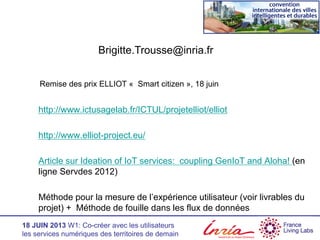 18 JUIN 2013 W1: Co-créer avec les utilisateurs
les services numériques des territoires de demain
http://www.ictusagelab.fr/ICTUL/projetelliot/elliot
http://www.elliot-project.eu/
Article sur Ideation of IoT services: coupling GenIoT and Aloha! (en
ligne Servdes 2012)
Méthode pour la mesure de l’expérience utilisateur (voir livrables du
projet) + Méthode de fouille dans les flux de données
Brigitte.Trousse@inria.fr
Remise des prix ELLIOT « Smart citizen », 18 juin
 