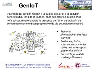 18 JUIN 2013 W1: Co-créer avec les utilisateurs
les services numériques des territoires de demain
S’interroger sur son rapport à la qualité de l’air et à la pollution
sonore tout au long de la journée, dans ses activités quotidiennes
Visualiser, rendre tangible la présence de l’air et du bruit afin de
comprendre comment son propre style de vie pourrait être amélioré
6
GenIoT
• Placer et
photographier des faux
capteurs
• Poster les photos,
voter et/ou commenter
celles des autres (pour
gagner des points)
• Remplir le journal de
bord régulièrement
 