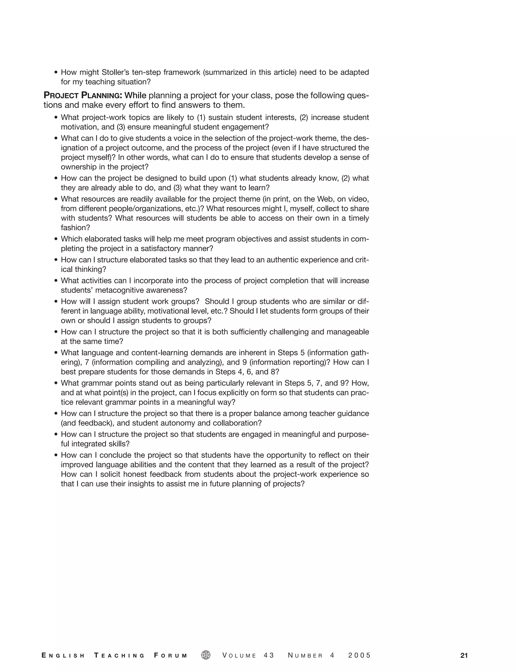 • How might Stoller’s ten-step framework (summarized in this article) need to be adapted
for my teaching situation?
PROJECT PLANNING: While planning a project for your class, pose the following ques-
tions and make every effort to find answers to them.
• What project-work topics are likely to (1) sustain student interests, (2) increase student
motivation, and (3) ensure meaningful student engagement?
• What can I do to give students a voice in the selection of the project-work theme, the des-
ignation of a project outcome, and the process of the project (even if I have structured the
project myself)? In other words, what can I do to ensure that students develop a sense of
ownership in the project?
• How can the project be designed to build upon (1) what students already know, (2) what
they are already able to do, and (3) what they want to learn?
• What resources are readily available for the project theme (in print, on the Web, on video,
from different people/organizations, etc.)? What resources might I, myself, collect to share
with students? What resources will students be able to access on their own in a timely
fashion?
• Which elaborated tasks will help me meet program objectives and assist students in com-
pleting the project in a satisfactory manner?
• How can I structure elaborated tasks so that they lead to an authentic experience and crit-
ical thinking?
• What activities can I incorporate into the process of project completion that will increase
students’ metacognitive awareness?
• How will I assign student work groups? Should I group students who are similar or dif-
ferent in language ability, motivational level, etc.? Should I let students form groups of their
own or should I assign students to groups?
• How can I structure the project so that it is both sufficiently challenging and manageable
at the same time?
• What language and content-learning demands are inherent in Steps 5 (information gath-
ering), 7 (information compiling and analyzing), and 9 (information reporting)? How can I
best prepare students for those demands in Steps 4, 6, and 8?
• What grammar points stand out as being particularly relevant in Steps 5, 7, and 9? How,
and at what point(s) in the project, can I focus explicitly on form so that students can prac-
tice relevant grammar points in a meaningful way?
• How can I structure the project so that there is a proper balance among teacher guidance
(and feedback), and student autonomy and collaboration?
• How can I structure the project so that students are engaged in meaningful and purpose-
ful integrated skills?
• How can I conclude the project so that students have the opportunity to reflect on their
improved language abilities and the content that they learned as a result of the project?
How can I solicit honest feedback from students about the project-work experience so
that I can use their insights to assist me in future planning of projects?
21E N G L I S H T E A C H I N G F O R U M V O L U M E 4 3 N U M B E R 4 2 0 0 5
05-0004 ETF_10_21 10/18/05 3:19 PM Page 21
 