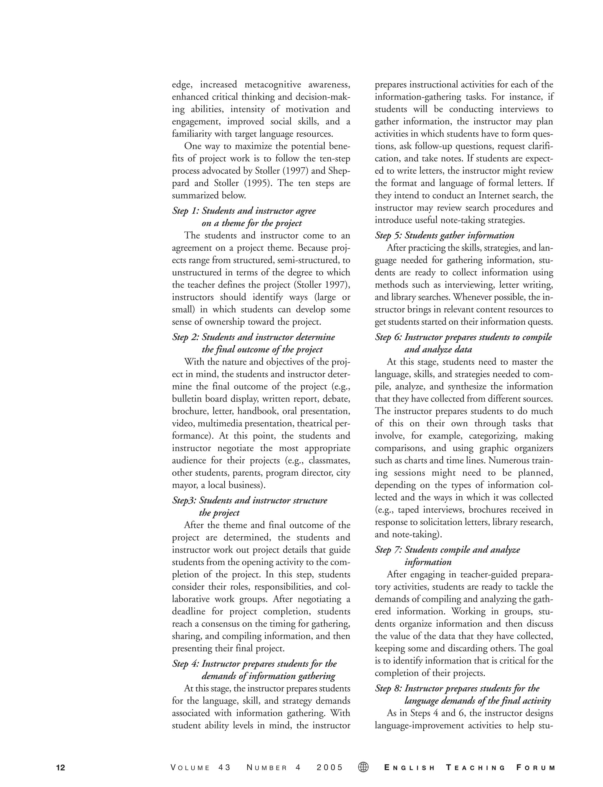 edge, increased metacognitive awareness,
enhanced critical thinking and decision-mak-
ing abilities, intensity of motivation and
engagement, improved social skills, and a
familiarity with target language resources.
One way to maximize the potential bene-
fits of project work is to follow the ten-step
process advocated by Stoller (1997) and Shep-
pard and Stoller (1995). The ten steps are
summarized below.
Step 1: Students and instructor agree
on a theme for the project
The students and instructor come to an
agreement on a project theme. Because proj-
ects range from structured, semi-structured, to
unstructured in terms of the degree to which
the teacher defines the project (Stoller 1997),
instructors should identify ways (large or
small) in which students can develop some
sense of ownership toward the project.
Step 2: Students and instructor determine
the final outcome of the project
With the nature and objectives of the proj-
ect in mind, the students and instructor deter-
mine the final outcome of the project (e.g.,
bulletin board display, written report, debate,
brochure, letter, handbook, oral presentation,
video, multimedia presentation, theatrical per-
formance). At this point, the students and
instructor negotiate the most appropriate
audience for their projects (e.g., classmates,
other students, parents, program director, city
mayor, a local business).
Step3: Students and instructor structure
the project
After the theme and final outcome of the
project are determined, the students and
instructor work out project details that guide
students from the opening activity to the com-
pletion of the project. In this step, students
consider their roles, responsibilities, and col-
laborative work groups. After negotiating a
deadline for project completion, students
reach a consensus on the timing for gathering,
sharing, and compiling information, and then
presenting their final project.
Step 4: Instructor prepares students for the
demands of information gathering
At this stage, the instructor prepares students
for the language, skill, and strategy demands
associated with information gathering. With
student ability levels in mind, the instructor
prepares instructional activities for each of the
information-gathering tasks. For instance, if
students will be conducting interviews to
gather information, the instructor may plan
activities in which students have to form ques-
tions, ask follow-up questions, request clarifi-
cation, and take notes. If students are expect-
ed to write letters, the instructor might review
the format and language of formal letters. If
they intend to conduct an Internet search, the
instructor may review search procedures and
introduce useful note-taking strategies.
Step 5: Students gather information
After practicing the skills, strategies, and lan-
guage needed for gathering information, stu-
dents are ready to collect information using
methods such as interviewing, letter writing,
and library searches. Whenever possible, the in-
structor brings in relevant content resources to
get students started on their information quests.
Step 6: Instructor prepares students to compile
and analyze data
At this stage, students need to master the
language, skills, and strategies needed to com-
pile, analyze, and synthesize the information
that they have collected from different sources.
The instructor prepares students to do much
of this on their own through tasks that
involve, for example, categorizing, making
comparisons, and using graphic organizers
such as charts and time lines. Numerous train-
ing sessions might need to be planned,
depending on the types of information col-
lected and the ways in which it was collected
(e.g., taped interviews, brochures received in
response to solicitation letters, library research,
and note-taking).
Step 7: Students compile and analyze
information
After engaging in teacher-guided prepara-
tory activities, students are ready to tackle the
demands of compiling and analyzing the gath-
ered information. Working in groups, stu-
dents organize information and then discuss
the value of the data that they have collected,
keeping some and discarding others. The goal
is to identify information that is critical for the
completion of their projects.
Step 8: Instructor prepares students for the
language demands of the final activity
As in Steps 4 and 6, the instructor designs
language-improvement activities to help stu-
12 V O L U M E 4 3 N U M B E R 4 2 0 0 5 E N G L I S H T E A C H I N G F O R U M
05-0004 ETF_10_21 10/18/05 3:19 PM Page 12
 