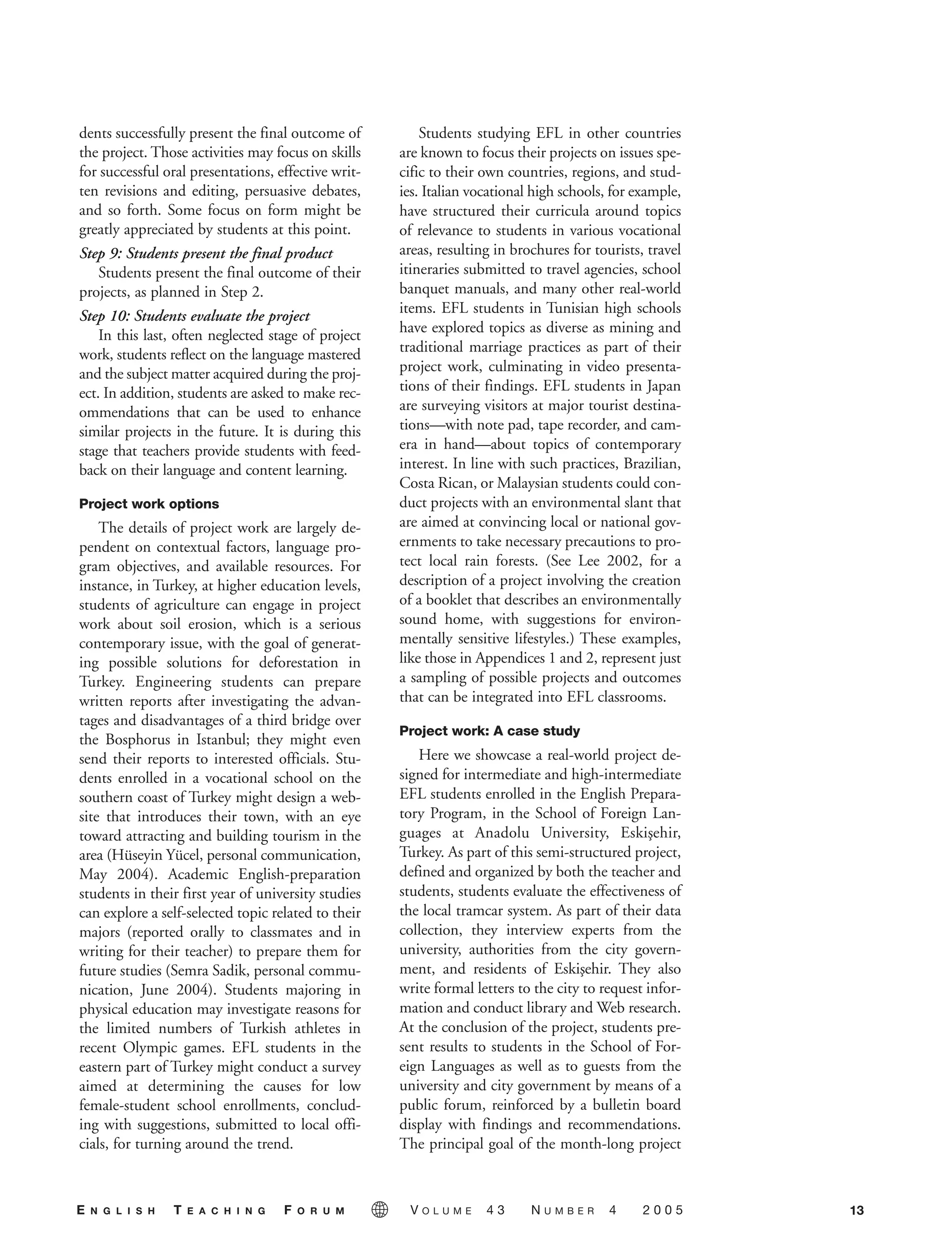 dents successfully present the final outcome of
the project. Those activities may focus on skills
for successful oral presentations, effective writ-
ten revisions and editing, persuasive debates,
and so forth. Some focus on form might be
greatly appreciated by students at this point.
Step 9: Students present the final product
Students present the final outcome of their
projects, as planned in Step 2.
Step 10: Students evaluate the project
In this last, often neglected stage of project
work, students reflect on the language mastered
and the subject matter acquired during the proj-
ect. In addition, students are asked to make rec-
ommendations that can be used to enhance
similar projects in the future. It is during this
stage that teachers provide students with feed-
back on their language and content learning.
Project work options
The details of project work are largely de-
pendent on contextual factors, language pro-
gram objectives, and available resources. For
instance, in Turkey, at higher education levels,
students of agriculture can engage in project
work about soil erosion, which is a serious
contemporary issue, with the goal of generat-
ing possible solutions for deforestation in
Turkey. Engineering students can prepare
written reports after investigating the advan-
tages and disadvantages of a third bridge over
the Bosphorus in Istanbul; they might even
send their reports to interested officials. Stu-
dents enrolled in a vocational school on the
southern coast of Turkey might design a web-
site that introduces their town, with an eye
toward attracting and building tourism in the
area (Hüseyin Yücel, personal communication,
May 2004). Academic English-preparation
students in their first year of university studies
can explore a self-selected topic related to their
majors (reported orally to classmates and in
writing for their teacher) to prepare them for
future studies (Semra Sadik, personal commu-
nication, June 2004). Students majoring in
physical education may investigate reasons for
the limited numbers of Turkish athletes in
recent Olympic games. EFL students in the
eastern part of Turkey might conduct a survey
aimed at determining the causes for low
female-student school enrollments, conclud-
ing with suggestions, submitted to local offi-
cials, for turning around the trend.
Students studying EFL in other countries
are known to focus their projects on issues spe-
cific to their own countries, regions, and stud-
ies. Italian vocational high schools, for example,
have structured their curricula around topics
of relevance to students in various vocational
areas, resulting in brochures for tourists, travel
itineraries submitted to travel agencies, school
banquet manuals, and many other real-world
items. EFL students in Tunisian high schools
have explored topics as diverse as mining and
traditional marriage practices as part of their
project work, culminating in video presenta-
tions of their findings. EFL students in Japan
are surveying visitors at major tourist destina-
tions—with note pad, tape recorder, and cam-
era in hand—about topics of contemporary
interest. In line with such practices, Brazilian,
Costa Rican, or Malaysian students could con-
duct projects with an environmental slant that
are aimed at convincing local or national gov-
ernments to take necessary precautions to pro-
tect local rain forests. (See Lee 2002, for a
description of a project involving the creation
of a booklet that describes an environmentally
sound home, with suggestions for environ-
mentally sensitive lifestyles.) These examples,
like those in Appendices 1 and 2, represent just
a sampling of possible projects and outcomes
that can be integrated into EFL classrooms.
Project work: A case study
Here we showcase a real-world project de-
signed for intermediate and high-intermediate
EFL students enrolled in the English Prepara-
tory Program, in the School of Foreign Lan-
guages at Anadolu University, Eskis¸ehir,
Turkey. As part of this semi-structured project,
defined and organized by both the teacher and
students, students evaluate the effectiveness of
the local tramcar system. As part of their data
collection, they interview experts from the
university, authorities from the city govern-
ment, and residents of Eskis¸ehir. They also
write formal letters to the city to request infor-
mation and conduct library and Web research.
At the conclusion of the project, students pre-
sent results to students in the School of For-
eign Languages as well as to guests from the
university and city government by means of a
public forum, reinforced by a bulletin board
display with findings and recommendations.
The principal goal of the month-long project
13E N G L I S H T E A C H I N G F O R U M V O L U M E 4 3 N U M B E R 4 2 0 0 5
05-0004 ETF_10_21 10/18/05 3:19 PM Page 13
 