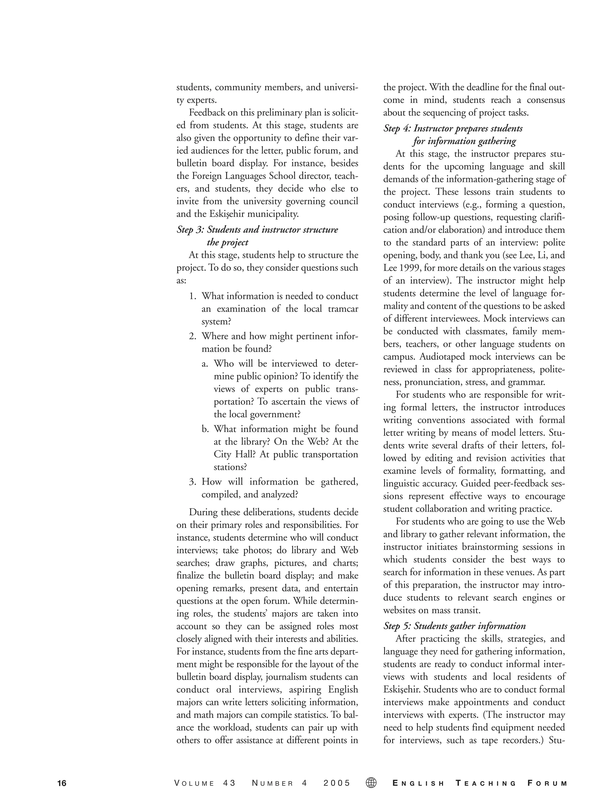 students, community members, and universi-
ty experts.
Feedback on this preliminary plan is solicit-
ed from students. At this stage, students are
also given the opportunity to define their var-
ied audiences for the letter, public forum, and
bulletin board display. For instance, besides
the Foreign Languages School director, teach-
ers, and students, they decide who else to
invite from the university governing council
and the Eskis¸ehir municipality.
Step 3: Students and instructor structure
the project
At this stage, students help to structure the
project. To do so, they consider questions such
as:
1. What information is needed to conduct
an examination of the local tramcar
system?
2. Where and how might pertinent infor-
mation be found?
a. Who will be interviewed to deter-
mine public opinion? To identify the
views of experts on public trans-
portation? To ascertain the views of
the local government?
b. What information might be found
at the library? On the Web? At the
City Hall? At public transportation
stations?
3. How will information be gathered,
compiled, and analyzed?
During these deliberations, students decide
on their primary roles and responsibilities. For
instance, students determine who will conduct
interviews; take photos; do library and Web
searches; draw graphs, pictures, and charts;
finalize the bulletin board display; and make
opening remarks, present data, and entertain
questions at the open forum. While determin-
ing roles, the students’ majors are taken into
account so they can be assigned roles most
closely aligned with their interests and abilities.
For instance, students from the fine arts depart-
ment might be responsible for the layout of the
bulletin board display, journalism students can
conduct oral interviews, aspiring English
majors can write letters soliciting information,
and math majors can compile statistics. To bal-
ance the workload, students can pair up with
others to offer assistance at different points in
the project. With the deadline for the final out-
come in mind, students reach a consensus
about the sequencing of project tasks.
Step 4: Instructor prepares students
for information gathering
At this stage, the instructor prepares stu-
dents for the upcoming language and skill
demands of the information-gathering stage of
the project. These lessons train students to
conduct interviews (e.g., forming a question,
posing follow-up questions, requesting clarifi-
cation and/or elaboration) and introduce them
to the standard parts of an interview: polite
opening, body, and thank you (see Lee, Li, and
Lee 1999, for more details on the various stages
of an interview). The instructor might help
students determine the level of language for-
mality and content of the questions to be asked
of different interviewees. Mock interviews can
be conducted with classmates, family mem-
bers, teachers, or other language students on
campus. Audiotaped mock interviews can be
reviewed in class for appropriateness, polite-
ness, pronunciation, stress, and grammar.
For students who are responsible for writ-
ing formal letters, the instructor introduces
writing conventions associated with formal
letter writing by means of model letters. Stu-
dents write several drafts of their letters, fol-
lowed by editing and revision activities that
examine levels of formality, formatting, and
linguistic accuracy. Guided peer-feedback ses-
sions represent effective ways to encourage
student collaboration and writing practice.
For students who are going to use the Web
and library to gather relevant information, the
instructor initiates brainstorming sessions in
which students consider the best ways to
search for information in these venues. As part
of this preparation, the instructor may intro-
duce students to relevant search engines or
websites on mass transit.
Step 5: Students gather information
After practicing the skills, strategies, and
language they need for gathering information,
students are ready to conduct informal inter-
views with students and local residents of
Eskis¸ehir. Students who are to conduct formal
interviews make appointments and conduct
interviews with experts. (The instructor may
need to help students find equipment needed
for interviews, such as tape recorders.) Stu-
16 V O L U M E 4 3 N U M B E R 4 2 0 0 5 E N G L I S H T E A C H I N G F O R U M
05-0004 ETF_10_21 10/18/05 3:19 PM Page 16
 