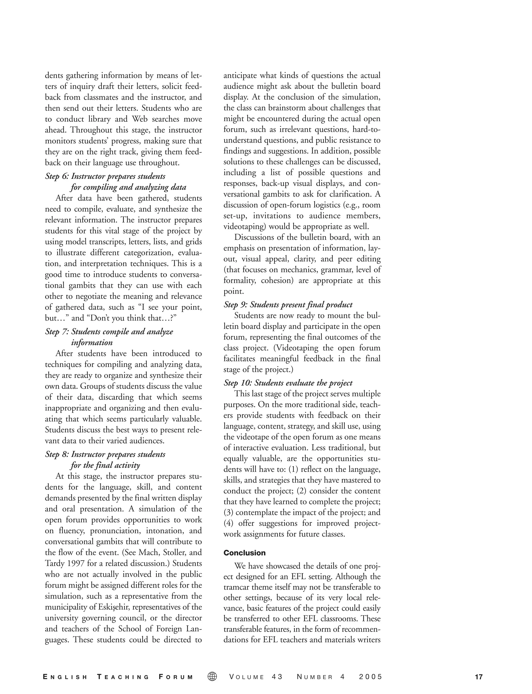 dents gathering information by means of let-
ters of inquiry draft their letters, solicit feed-
back from classmates and the instructor, and
then send out their letters. Students who are
to conduct library and Web searches move
ahead. Throughout this stage, the instructor
monitors students’ progress, making sure that
they are on the right track, giving them feed-
back on their language use throughout.
Step 6: Instructor prepares students
for compiling and analyzing data
After data have been gathered, students
need to compile, evaluate, and synthesize the
relevant information. The instructor prepares
students for this vital stage of the project by
using model transcripts, letters, lists, and grids
to illustrate different categorization, evalua-
tion, and interpretation techniques. This is a
good time to introduce students to conversa-
tional gambits that they can use with each
other to negotiate the meaning and relevance
of gathered data, such as “I see your point,
but…” and “Don’t you think that…?”
Step 7: Students compile and analyze
information
After students have been introduced to
techniques for compiling and analyzing data,
they are ready to organize and synthesize their
own data. Groups of students discuss the value
of their data, discarding that which seems
inappropriate and organizing and then evalu-
ating that which seems particularly valuable.
Students discuss the best ways to present rele-
vant data to their varied audiences.
Step 8: Instructor prepares students
for the final activity
At this stage, the instructor prepares stu-
dents for the language, skill, and content
demands presented by the final written display
and oral presentation. A simulation of the
open forum provides opportunities to work
on fluency, pronunciation, intonation, and
conversational gambits that will contribute to
the flow of the event. (See Mach, Stoller, and
Tardy 1997 for a related discussion.) Students
who are not actually involved in the public
forum might be assigned different roles for the
simulation, such as a representative from the
municipality of Eskis¸ehir, representatives of the
university governing council, or the director
and teachers of the School of Foreign Lan-
guages. These students could be directed to
anticipate what kinds of questions the actual
audience might ask about the bulletin board
display. At the conclusion of the simulation,
the class can brainstorm about challenges that
might be encountered during the actual open
forum, such as irrelevant questions, hard-to-
understand questions, and public resistance to
findings and suggestions. In addition, possible
solutions to these challenges can be discussed,
including a list of possible questions and
responses, back-up visual displays, and con-
versational gambits to ask for clarification. A
discussion of open-forum logistics (e.g., room
set-up, invitations to audience members,
videotaping) would be appropriate as well.
Discussions of the bulletin board, with an
emphasis on presentation of information, lay-
out, visual appeal, clarity, and peer editing
(that focuses on mechanics, grammar, level of
formality, cohesion) are appropriate at this
point.
Step 9: Students present final product
Students are now ready to mount the bul-
letin board display and participate in the open
forum, representing the final outcomes of the
class project. (Videotaping the open forum
facilitates meaningful feedback in the final
stage of the project.)
Step 10: Students evaluate the project
This last stage of the project serves multiple
purposes. On the more traditional side, teach-
ers provide students with feedback on their
language, content, strategy, and skill use, using
the videotape of the open forum as one means
of interactive evaluation. Less traditional, but
equally valuable, are the opportunities stu-
dents will have to: (1) reflect on the language,
skills, and strategies that they have mastered to
conduct the project; (2) consider the content
that they have learned to complete the project;
(3) contemplate the impact of the project; and
(4) offer suggestions for improved project-
work assignments for future classes.
Conclusion
We have showcased the details of one proj-
ect designed for an EFL setting. Although the
tramcar theme itself may not be transferable to
other settings, because of its very local rele-
vance, basic features of the project could easily
be transferred to other EFL classrooms. These
transferable features, in the form of recommen-
dations for EFL teachers and materials writers
17E N G L I S H T E A C H I N G F O R U M V O L U M E 4 3 N U M B E R 4 2 0 0 5
05-0004 ETF_10_21 10/18/05 3:19 PM Page 17
 