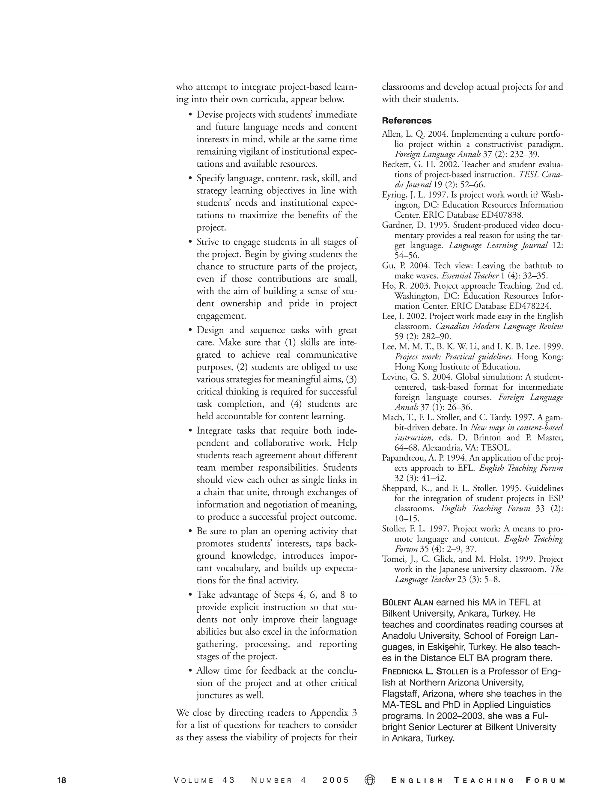 who attempt to integrate project-based learn-
ing into their own curricula, appear below.
• Devise projects with students’ immediate
and future language needs and content
interests in mind, while at the same time
remaining vigilant of institutional expec-
tations and available resources.
• Specify language, content, task, skill, and
strategy learning objectives in line with
students’ needs and institutional expec-
tations to maximize the benefits of the
project.
• Strive to engage students in all stages of
the project. Begin by giving students the
chance to structure parts of the project,
even if those contributions are small,
with the aim of building a sense of stu-
dent ownership and pride in project
engagement.
• Design and sequence tasks with great
care. Make sure that (1) skills are inte-
grated to achieve real communicative
purposes, (2) students are obliged to use
various strategies for meaningful aims, (3)
critical thinking is required for successful
task completion, and (4) students are
held accountable for content learning.
• Integrate tasks that require both inde-
pendent and collaborative work. Help
students reach agreement about different
team member responsibilities. Students
should view each other as single links in
a chain that unite, through exchanges of
information and negotiation of meaning,
to produce a successful project outcome.
• Be sure to plan an opening activity that
promotes students’ interests, taps back-
ground knowledge, introduces impor-
tant vocabulary, and builds up expecta-
tions for the final activity.
• Take advantage of Steps 4, 6, and 8 to
provide explicit instruction so that stu-
dents not only improve their language
abilities but also excel in the information
gathering, processing, and reporting
stages of the project.
• Allow time for feedback at the conclu-
sion of the project and at other critical
junctures as well.
We close by directing readers to Appendix 3
for a list of questions for teachers to consider
as they assess the viability of projects for their
classrooms and develop actual projects for and
with their students.
References
Allen, L. Q. 2004. Implementing a culture portfo-
lio project within a constructivist paradigm.
Foreign Language Annals 37 (2): 232–39.
Beckett, G. H. 2002. Teacher and student evalua-
tions of project-based instruction. TESL Cana-
da Journal 19 (2): 52–66.
Eyring, J. L. 1997. Is project work worth it? Wash-
ington, DC: Education Resources Information
Center. ERIC Database ED407838.
Gardner, D. 1995. Student-produced video docu-
mentary provides a real reason for using the tar-
get language. Language Learning Journal 12:
54–56.
Gu, P. 2004. Tech view: Leaving the bathtub to
make waves. Essential Teacher 1 (4): 32–35.
Ho, R. 2003. Project approach: Teaching. 2nd ed.
Washington, DC: Education Resources Infor-
mation Center. ERIC Database ED478224.
Lee, I. 2002. Project work made easy in the English
classroom. Canadian Modern Language Review
59 (2): 282–90.
Lee, M. M. T., B. K. W. Li, and I. K. B. Lee. 1999.
Project work: Practical guidelines. Hong Kong:
Hong Kong Institute of Education.
Levine, G. S. 2004. Global simulation: A student-
centered, task-based format for intermediate
foreign language courses. Foreign Language
Annals 37 (1): 26–36.
Mach, T., F. L. Stoller, and C. Tardy. 1997. A gam-
bit-driven debate. In New ways in content-based
instruction, eds. D. Brinton and P. Master,
64–68. Alexandria, VA: TESOL.
Papandreou, A. P. 1994. An application of the proj-
ects approach to EFL. English Teaching Forum
32 (3): 41–42.
Sheppard, K., and F. L. Stoller. 1995. Guidelines
for the integration of student projects in ESP
classrooms. English Teaching Forum 33 (2):
10–15.
Stoller, F. L. 1997. Project work: A means to pro-
mote language and content. English Teaching
Forum 35 (4): 2–9, 37.
Tomei, J., C. Glick, and M. Holst. 1999. Project
work in the Japanese university classroom. The
Language Teacher 23 (3): 5–8.
BÜLENT ALAN earned his MA in TEFL at
Bilkent University, Ankara, Turkey. He
teaches and coordinates reading courses at
Anadolu University, School of Foreign Lan-
guages, in Eskis,ehir, Turkey. He also teach-
es in the Distance ELT BA program there.
FREDRICKA L. STOLLER is a Professor of Eng-
lish at Northern Arizona University,
Flagstaff, Arizona, where she teaches in the
MA-TESL and PhD in Applied Linguistics
programs. In 2002–2003, she was a Ful-
bright Senior Lecturer at Bilkent University
in Ankara, Turkey.
18 V O L U M E 4 3 N U M B E R 4 2 0 0 5 E N G L I S H T E A C H I N G F O R U M
05-0004 ETF_10_21 10/18/05 3:19 PM Page 18
 