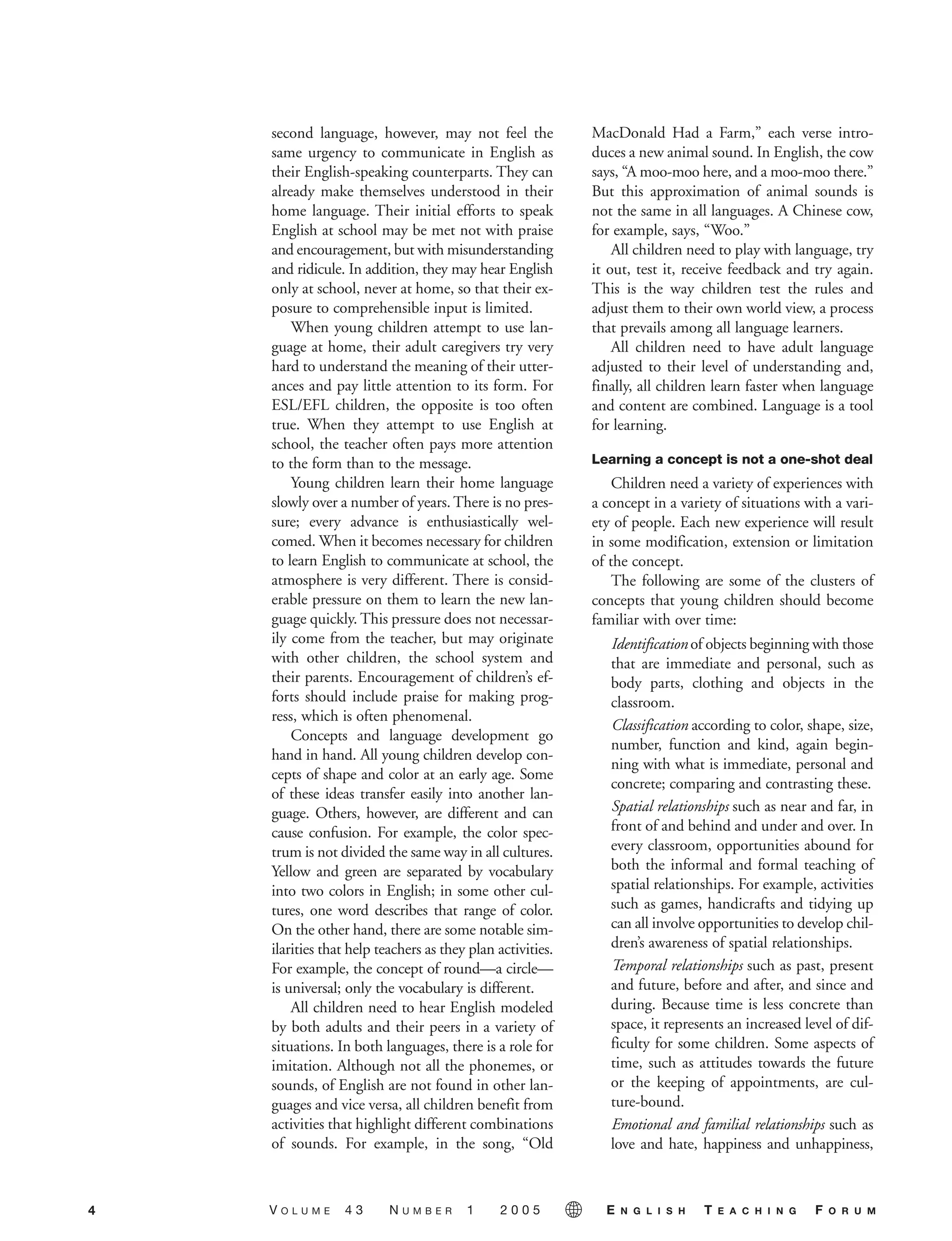 second language, however, may not feel the
same urgency to communicate in English as
their English-speaking counterparts. They can
already make themselves understood in their
home language. Their initial efforts to speak
English at school may be met not with praise
and encouragement, but with misunderstanding
and ridicule. In addition, they may hear English
only at school, never at home, so that their ex-
posure to comprehensible input is limited.
When young children attempt to use lan-
guage at home, their adult caregivers try very
hard to understand the meaning of their utter-
ances and pay little attention to its form. For
ESL/EFL children, the opposite is too often
true. When they attempt to use English at
school, the teacher often pays more attention
to the form than to the message.
Young children learn their home language
slowly over a number of years. There is no pres-
sure; every advance is enthusiastically wel-
comed. When it becomes necessary for children
to learn English to communicate at school, the
atmosphere is very different. There is consid-
erable pressure on them to learn the new lan-
guage quickly. This pressure does not necessar-
ily come from the teacher, but may originate
with other children, the school system and
their parents. Encouragement of children’s ef-
forts should include praise for making prog-
ress, which is often phenomenal.
Concepts and language development go
hand in hand. All young children develop con-
cepts of shape and color at an early age. Some
of these ideas transfer easily into another lan-
guage. Others, however, are different and can
cause confusion. For example, the color spec-
trum is not divided the same way in all cultures.
Yellow and green are separated by vocabulary
into two colors in English; in some other cul-
tures, one word describes that range of color.
On the other hand, there are some notable sim-
ilarities that help teachers as they plan activities.
For example, the concept of round—a circle—
is universal; only the vocabulary is different.
All children need to hear English modeled
by both adults and their peers in a variety of
situations. In both languages, there is a role for
imitation. Although not all the phonemes, or
sounds, of English are not found in other lan-
guages and vice versa, all children benefit from
activities that highlight different combinations
of sounds. For example, in the song, “Old
MacDonald Had a Farm,” each verse intro-
duces a new animal sound. In English, the cow
says, “A moo-moo here, and a moo-moo there.”
But this approximation of animal sounds is
not the same in all languages. A Chinese cow,
for example, says, “Woo.”
All children need to play with language, try
it out, test it, receive feedback and try again.
This is the way children test the rules and
adjust them to their own world view, a process
that prevails among all language learners.
All children need to have adult language
adjusted to their level of understanding and,
finally, all children learn faster when language
and content are combined. Language is a tool
for learning.
Learning a concept is not a one-shot deal
Children need a variety of experiences with
a concept in a variety of situations with a vari-
ety of people. Each new experience will result
in some modification, extension or limitation
of the concept.
The following are some of the clusters of
concepts that young children should become
familiar with over time:
Identification of objects beginning with those
that are immediate and personal, such as
body parts, clothing and objects in the
classroom.
Classification according to color, shape, size,
number, function and kind, again begin-
ning with what is immediate, personal and
concrete; comparing and contrasting these.
Spatial relationships such as near and far, in
front of and behind and under and over. In
every classroom, opportunities abound for
both the informal and formal teaching of
spatial relationships. For example, activities
such as games, handicrafts and tidying up
can all involve opportunities to develop chil-
dren’s awareness of spatial relationships.
Temporal relationships such as past, present
and future, before and after, and since and
during. Because time is less concrete than
space, it represents an increased level of dif-
ficulty for some children. Some aspects of
time, such as attitudes towards the future
or the keeping of appointments, are cul-
ture-bound.
Emotional and familial relationships such as
love and hate, happiness and unhappiness,
4 V O L U M E 4 3 N U M B E R 1 2 0 0 5 E N G L I S H T E A C H I N G F O R U M
05-0001 ETF_02_07 1/10/05 9:20 AM Page 4
 